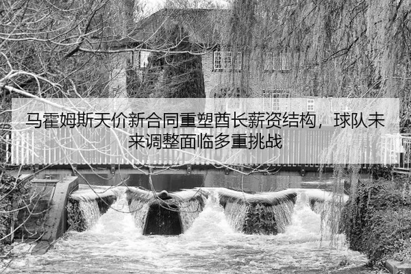 马霍姆斯天价新合同重塑酋长薪资结构，球队未来调整面临多重挑战