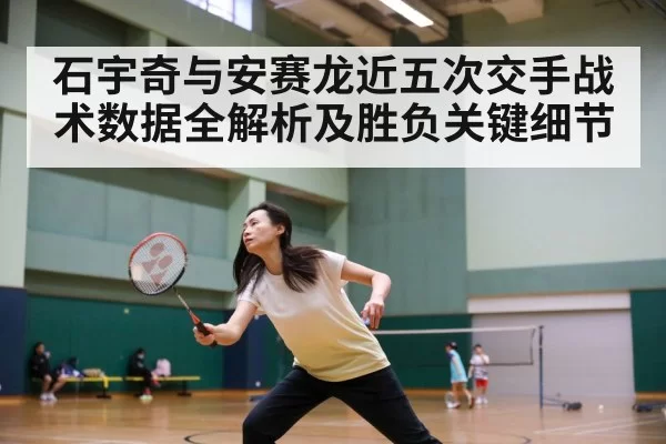 石宇奇与安赛龙近五次交手战术数据全解析及胜负关键细节