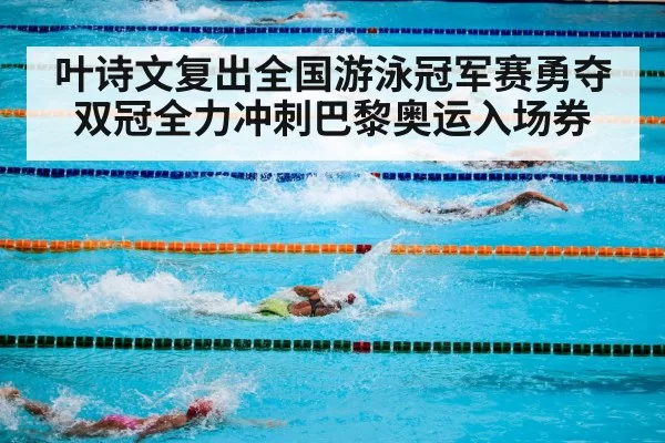 叶诗文复出全国游泳冠军赛勇夺双冠全力冲刺巴黎奥运入场券