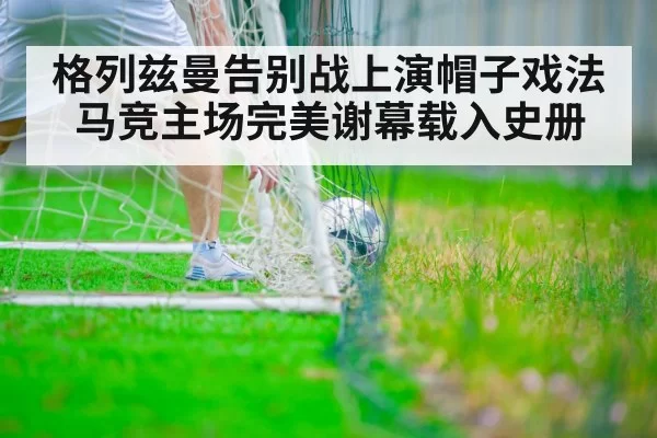 格列兹曼告别战上演帽子戏法 马竞主场完美谢幕载入史册